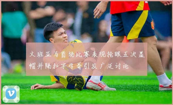 文班亚马首场比赛表现抢眼五次盖帽并隔扣字母哥引发广泛讨论