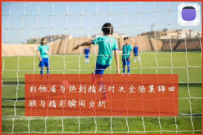 利物浦与热刺精彩对决全场集锦回顾与精彩瞬间分析
