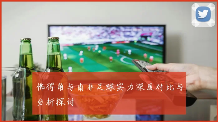 佛得角与南非足球实力深度对比与分析探讨