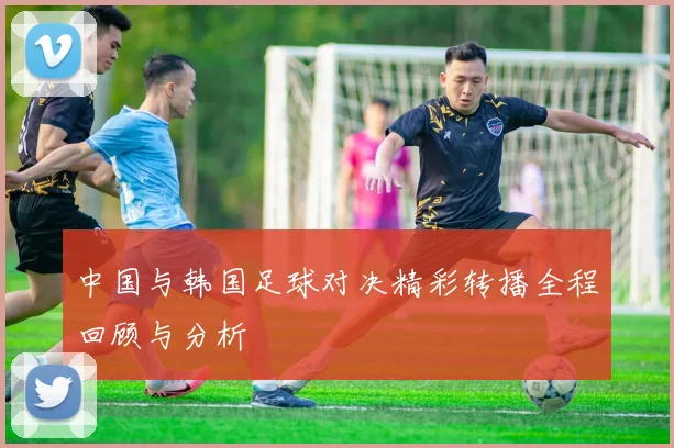 中国与韩国足球对决精彩转播全程回顾与分析