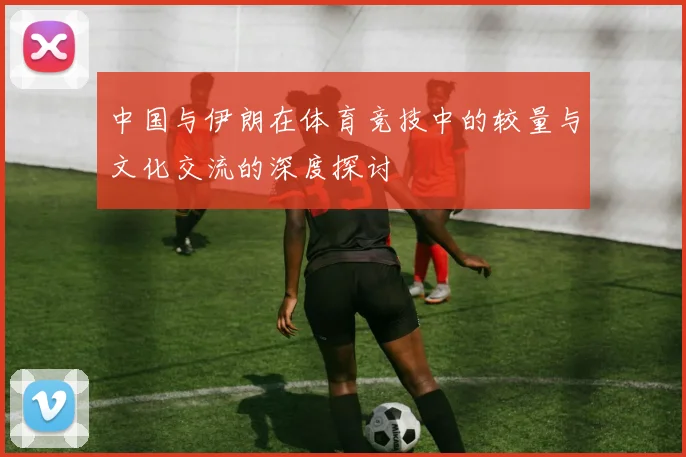 中国与伊朗在体育竞技中的较量与文化交流的深度探讨