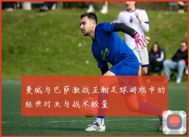 曼城与巴萨激战正酣足球游戏中的经典对决与战术较量