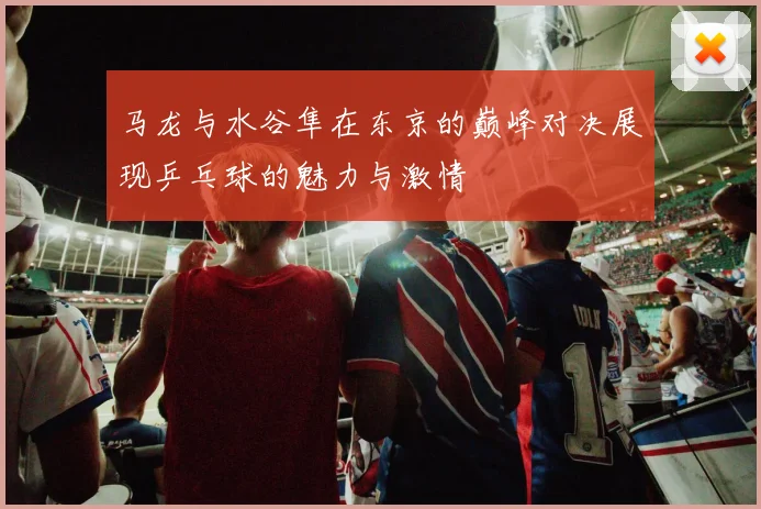马龙与水谷隼在东京的巅峰对决展现乒乓球的魅力与激情